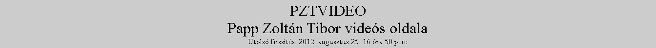 Szvegdoboz: PZTVIDEOPapp Zoltn Tibor vides oldalaUtols frissts: 2012. augusztus 25. 16 ra 50 perc